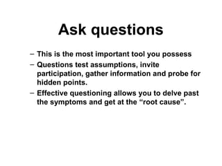 Ask questions
– This is the most important tool you possess
– Questions test assumptions, invite
participation, gather information and probe for
hidden points.
– Effective questioning allows you to delve past
the symptoms and get at the “root cause”.
 