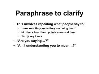 Paraphrase to clarify
– This involves repeating what people say to:
• make sure they know they are being heard
• let others hear their points a second time
• clarify key ideas
– “Are you saying…?”
– “Am I understanding you to mean…?”
 
