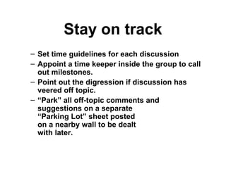 Stay on track
– Set time guidelines for each discussion
– Appoint a time keeper inside the group to call
out milestones.
– Point out the digression if discussion has
veered off topic.
– “Park” all off-topic comments and
suggestions on a separate
“Parking Lot” sheet posted
on a nearby wall to be dealt
with later.
 