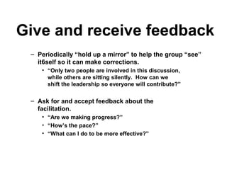 Give and receive feedback
– Periodically “hold up a mirror” to help the group “see”
it6self so it can make corrections.
• “Only two people are involved in this discussion,
while others are sitting silently. How can we
shift the leadership so everyone will contribute?”
– Ask for and accept feedback about the
facilitation.
• “Are we making progress?”
• “How’s the pace?”
• “What can I do to be more effective?”
 