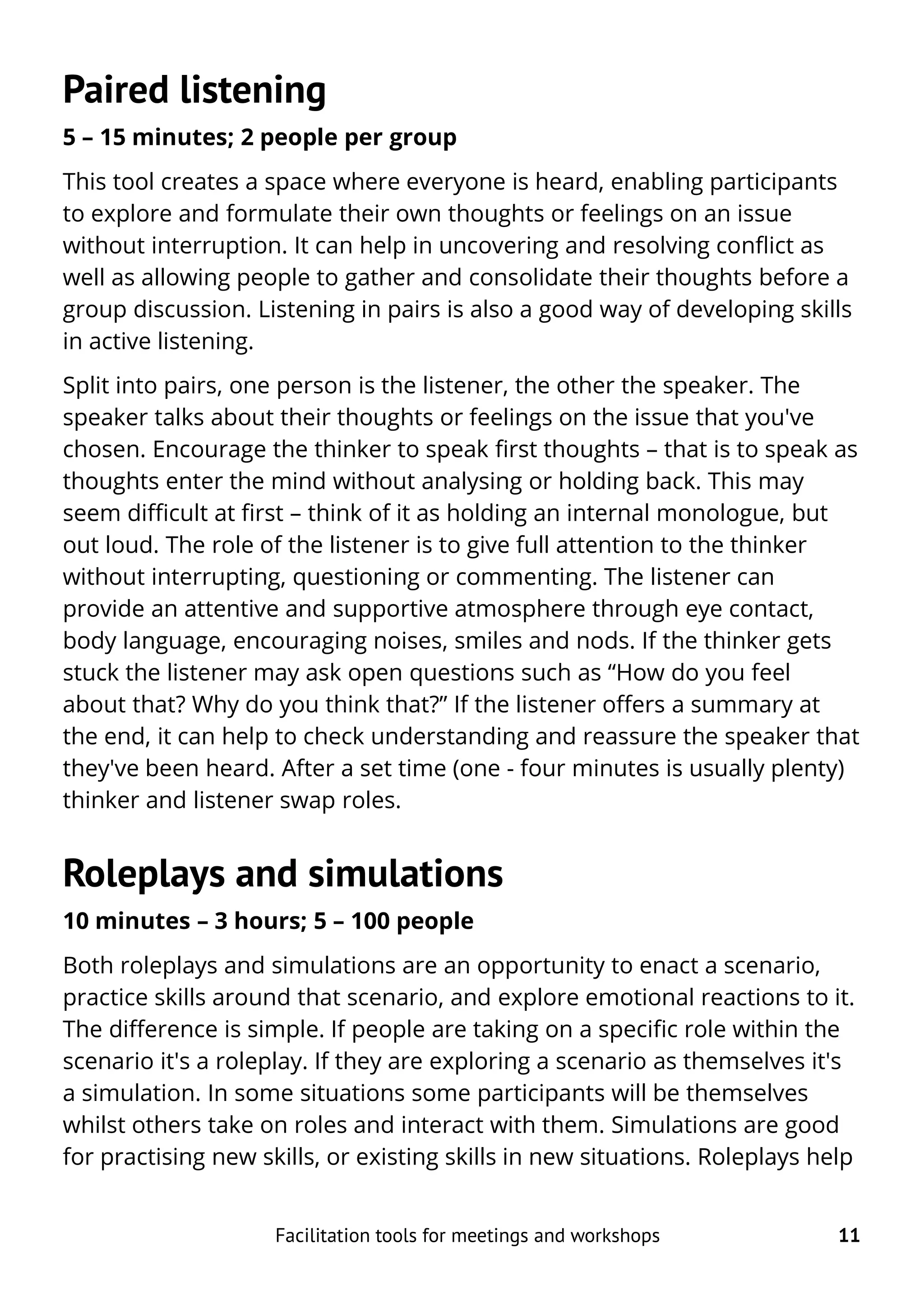 Paired listening
5 – 15 minutes; 2 people per group
This tool creates a space where everyone is heard, enabling participants
to explore and formulate their own thoughts or feelings on an issue
without interruption. It can help in uncovering and resolving conflict as
well as allowing people to gather and consolidate their thoughts before a
group discussion. Listening in pairs is also a good way of developing skills
in active listening.
Split into pairs, one person is the listener, the other the speaker. The
speaker talks about their thoughts or feelings on the issue that you've
chosen. Encourage the thinker to speak first thoughts – that is to speak as
thoughts enter the mind without analysing or holding back. This may
seem difficult at first – think of it as holding an internal monologue, but
out loud. The role of the listener is to give full attention to the thinker
without interrupting, questioning or commenting. The listener can
provide an attentive and supportive atmosphere through eye contact,
body language, encouraging noises, smiles and nods. If the thinker gets
stuck the listener may ask open questions such as “How do you feel
about that? Why do you think that?” If the listener offers a summary at
the end, it can help to check understanding and reassure the speaker that
they've been heard. After a set time (one - four minutes is usually plenty)
thinker and listener swap roles.
Roleplays and simulations
10 minutes – 3 hours; 5 – 100 people
Both roleplays and simulations are an opportunity to enact a scenario,
practice skills around that scenario, and explore emotional reactions to it.
The difference is simple. If people are taking on a specific role within the
scenario it's a roleplay. If they are exploring a scenario as themselves it's
a simulation. In some situations some participants will be themselves
whilst others take on roles and interact with them. Simulations are good
for practising new skills, or existing skills in new situations. Roleplays help
Facilitation tools for meetings and workshops 11
 