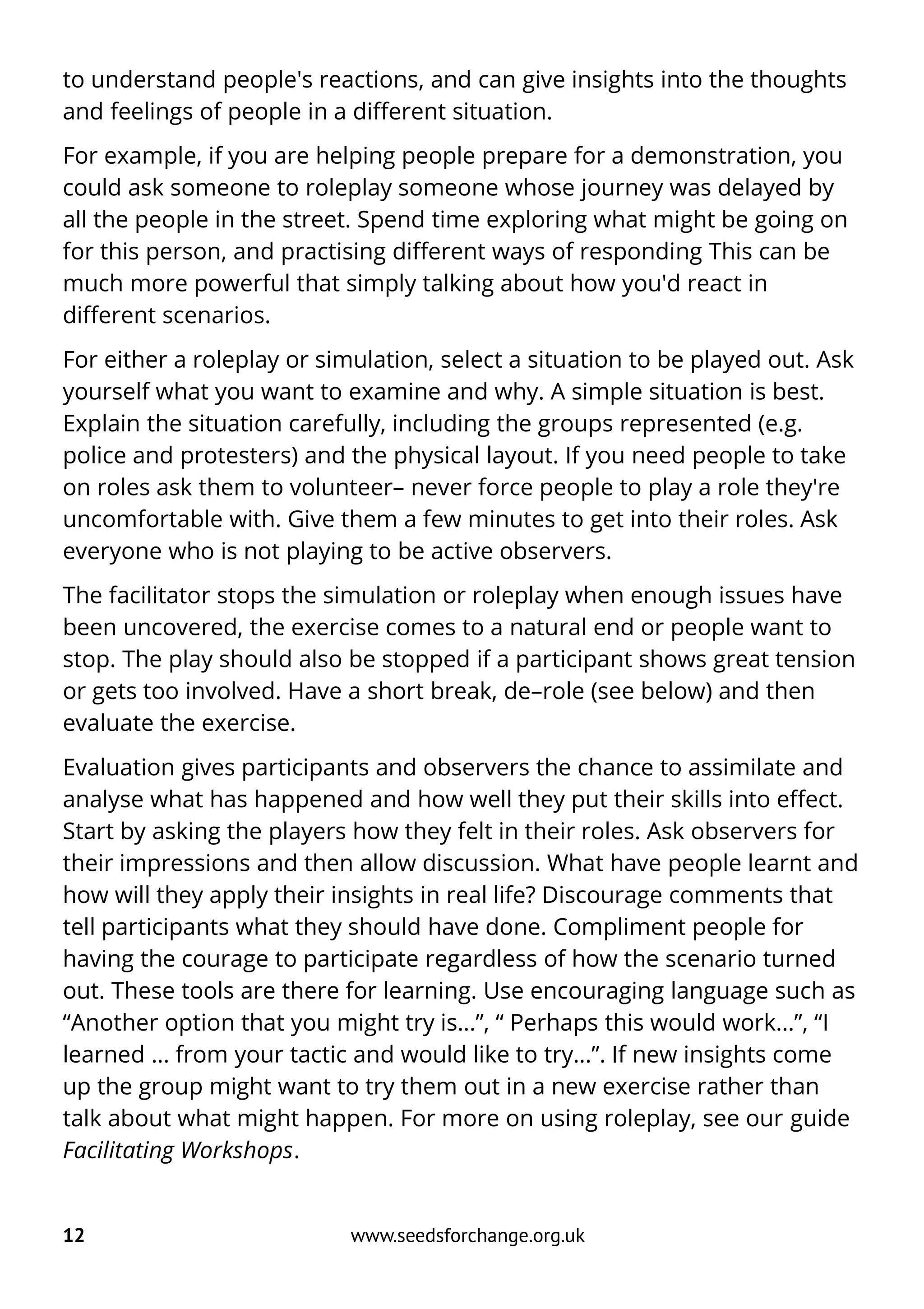 to understand people's reactions, and can give insights into the thoughts
and feelings of people in a different situation.
For example, if you are helping people prepare for a demonstration, you
could ask someone to roleplay someone whose journey was delayed by
all the people in the street. Spend time exploring what might be going on
for this person, and practising different ways of responding This can be
much more powerful that simply talking about how you'd react in
different scenarios.
For either a roleplay or simulation, select a situation to be played out. Ask
yourself what you want to examine and why. A simple situation is best.
Explain the situation carefully, including the groups represented (e.g.
police and protesters) and the physical layout. If you need people to take
on roles ask them to volunteer– never force people to play a role they're
uncomfortable with. Give them a few minutes to get into their roles. Ask
everyone who is not playing to be active observers.
The facilitator stops the simulation or roleplay when enough issues have
been uncovered, the exercise comes to a natural end or people want to
stop. The play should also be stopped if a participant shows great tension
or gets too involved. Have a short break, de–role (see below) and then
evaluate the exercise.
Evaluation gives participants and observers the chance to assimilate and
analyse what has happened and how well they put their skills into effect.
Start by asking the players how they felt in their roles. Ask observers for
their impressions and then allow discussion. What have people learnt and
how will they apply their insights in real life? Discourage comments that
tell participants what they should have done. Compliment people for
having the courage to participate regardless of how the scenario turned
out. These tools are there for learning. Use encouraging language such as
“Another option that you might try is...”, “ Perhaps this would work...”, “I
learned ... from your tactic and would like to try...”. If new insights come
up the group might want to try them out in a new exercise rather than
talk about what might happen. For more on using roleplay, see our guide
Facilitating Workshops.
12 www.seedsforchange.org.uk
 