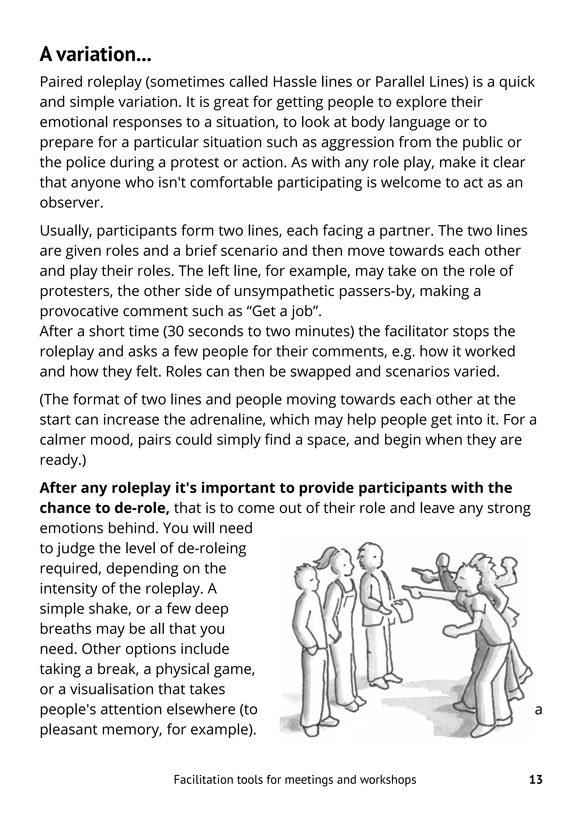 A variation...
Paired roleplay (sometimes called Hassle lines or Parallel Lines) is a quick
and simple variation. It is great for getting people to explore their
emotional responses to a situation, to look at body language or to
prepare for a particular situation such as aggression from the public or
the police during a protest or action. As with any role play, make it clear
that anyone who isn't comfortable participating is welcome to act as an
observer.
Usually, participants form two lines, each facing a partner. The two lines
are given roles and a brief scenario and then move towards each other
and play their roles. The left line, for example, may take on the role of
protesters, the other side of unsympathetic passers-by, making a
provocative comment such as “Get a job”.
After a short time (30 seconds to two minutes) the facilitator stops the
roleplay and asks a few people for their comments, e.g. how it worked
and how they felt. Roles can then be swapped and scenarios varied.
(The format of two lines and people moving towards each other at the
start can increase the adrenaline, which may help people get into it. For a
calmer mood, pairs could simply find a space, and begin when they are
ready.)
After any roleplay it's important to provide participants with the
chance to de-role, that is to come out of their role and leave any strong
emotions behind. You will need
to judge the level of de-roleing
required, depending on the
intensity of the roleplay. A
simple shake, or a few deep
breaths may be all that you
need. Other options include
taking a break, a physical game,
or a visualisation that takes
people's attention elsewhere (to a
pleasant memory, for example).
Facilitation tools for meetings and workshops 13
 