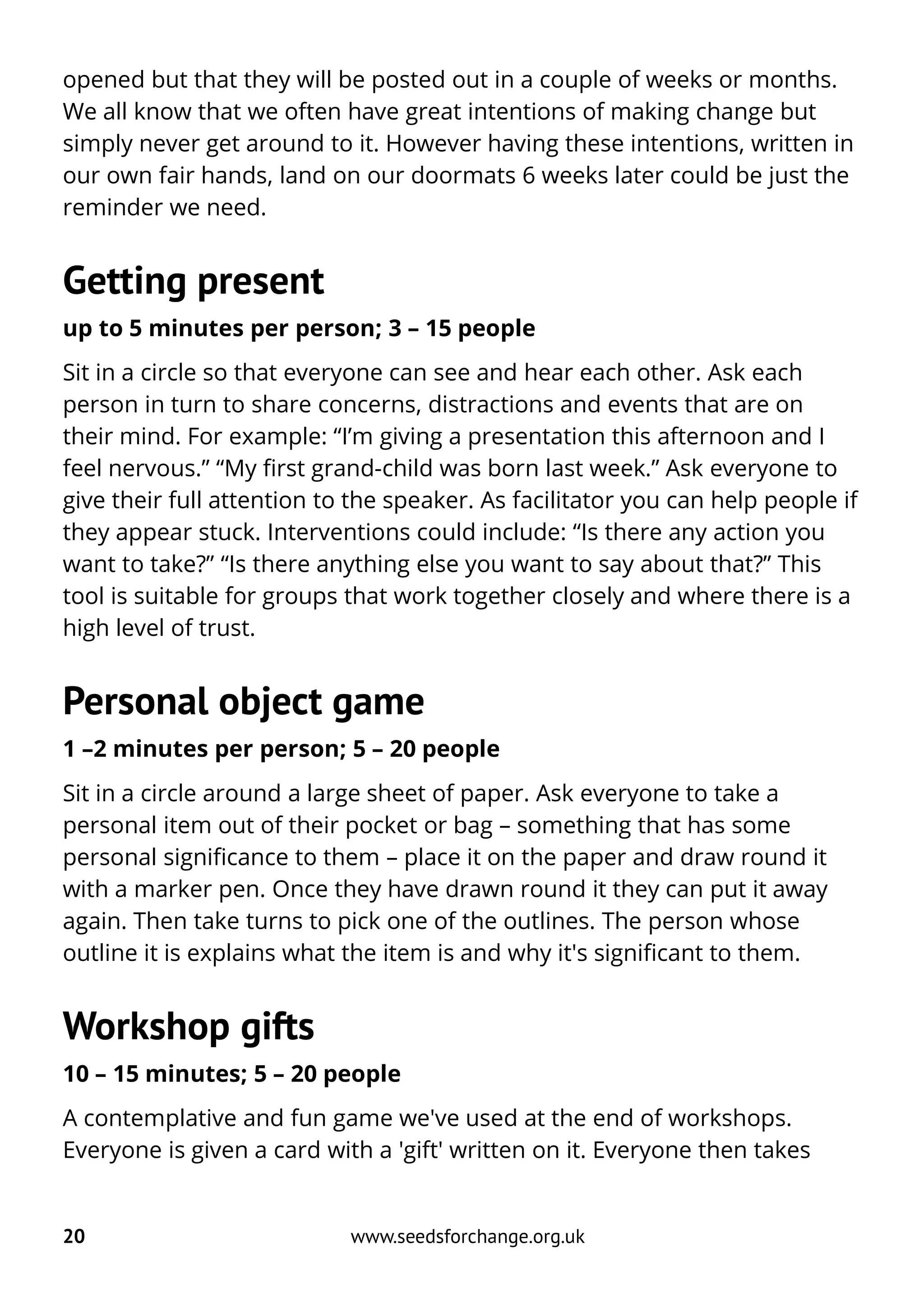 opened but that they will be posted out in a couple of weeks or months.
We all know that we often have great intentions of making change but
simply never get around to it. However having these intentions, written in
our own fair hands, land on our doormats 6 weeks later could be just the
reminder we need.
Getting present
up to 5 minutes per person; 3 – 15 people
Sit in a circle so that everyone can see and hear each other. Ask each
person in turn to share concerns, distractions and events that are on
their mind. For example: “I’m giving a presentation this afternoon and I
feel nervous.” “My first grand-child was born last week.” Ask everyone to
give their full attention to the speaker. As facilitator you can help people if
they appear stuck. Interventions could include: “Is there any action you
want to take?” “Is there anything else you want to say about that?” This
tool is suitable for groups that work together closely and where there is a
high level of trust.
Personal object game
1 –2 minutes per person; 5 – 20 people
Sit in a circle around a large sheet of paper. Ask everyone to take a
personal item out of their pocket or bag – something that has some
personal significance to them – place it on the paper and draw round it
with a marker pen. Once they have drawn round it they can put it away
again. Then take turns to pick one of the outlines. The person whose
outline it is explains what the item is and why it's significant to them.
Workshop gifts
10 – 15 minutes; 5 – 20 people
A contemplative and fun game we've used at the end of workshops.
Everyone is given a card with a 'gift' written on it. Everyone then takes
20 www.seedsforchange.org.uk
 