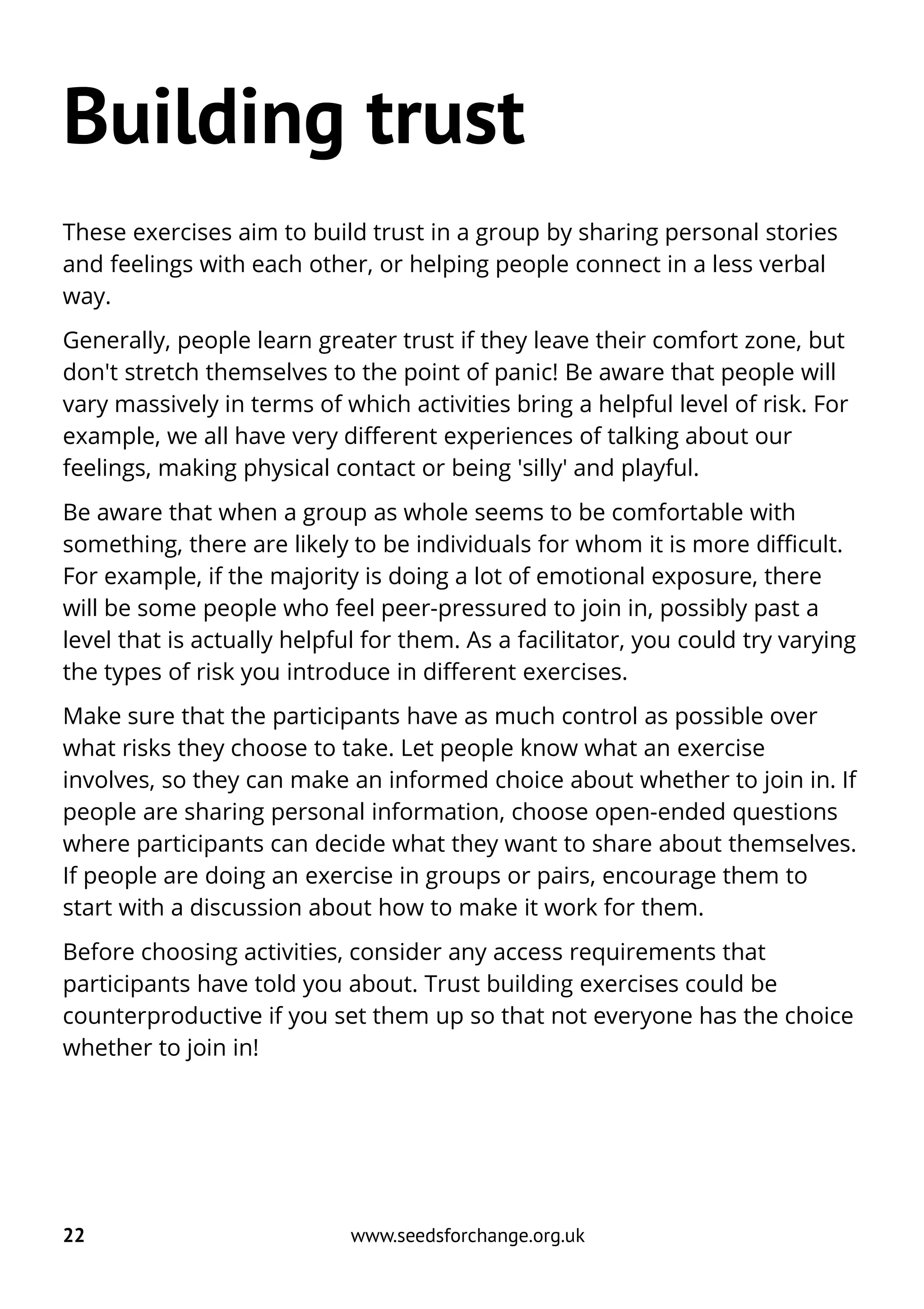 Building trust
These exercises aim to build trust in a group by sharing personal stories
and feelings with each other, or helping people connect in a less verbal
way.
Generally, people learn greater trust if they leave their comfort zone, but
don't stretch themselves to the point of panic! Be aware that people will
vary massively in terms of which activities bring a helpful level of risk. For
example, we all have very different experiences of talking about our
feelings, making physical contact or being 'silly' and playful.
Be aware that when a group as whole seems to be comfortable with
something, there are likely to be individuals for whom it is more difficult.
For example, if the majority is doing a lot of emotional exposure, there
will be some people who feel peer-pressured to join in, possibly past a
level that is actually helpful for them. As a facilitator, you could try varying
the types of risk you introduce in different exercises.
Make sure that the participants have as much control as possible over
what risks they choose to take. Let people know what an exercise
involves, so they can make an informed choice about whether to join in. If
people are sharing personal information, choose open-ended questions
where participants can decide what they want to share about themselves.
If people are doing an exercise in groups or pairs, encourage them to
start with a discussion about how to make it work for them.
Before choosing activities, consider any access requirements that
participants have told you about. Trust building exercises could be
counterproductive if you set them up so that not everyone has the choice
whether to join in!
22 www.seedsforchange.org.uk
 