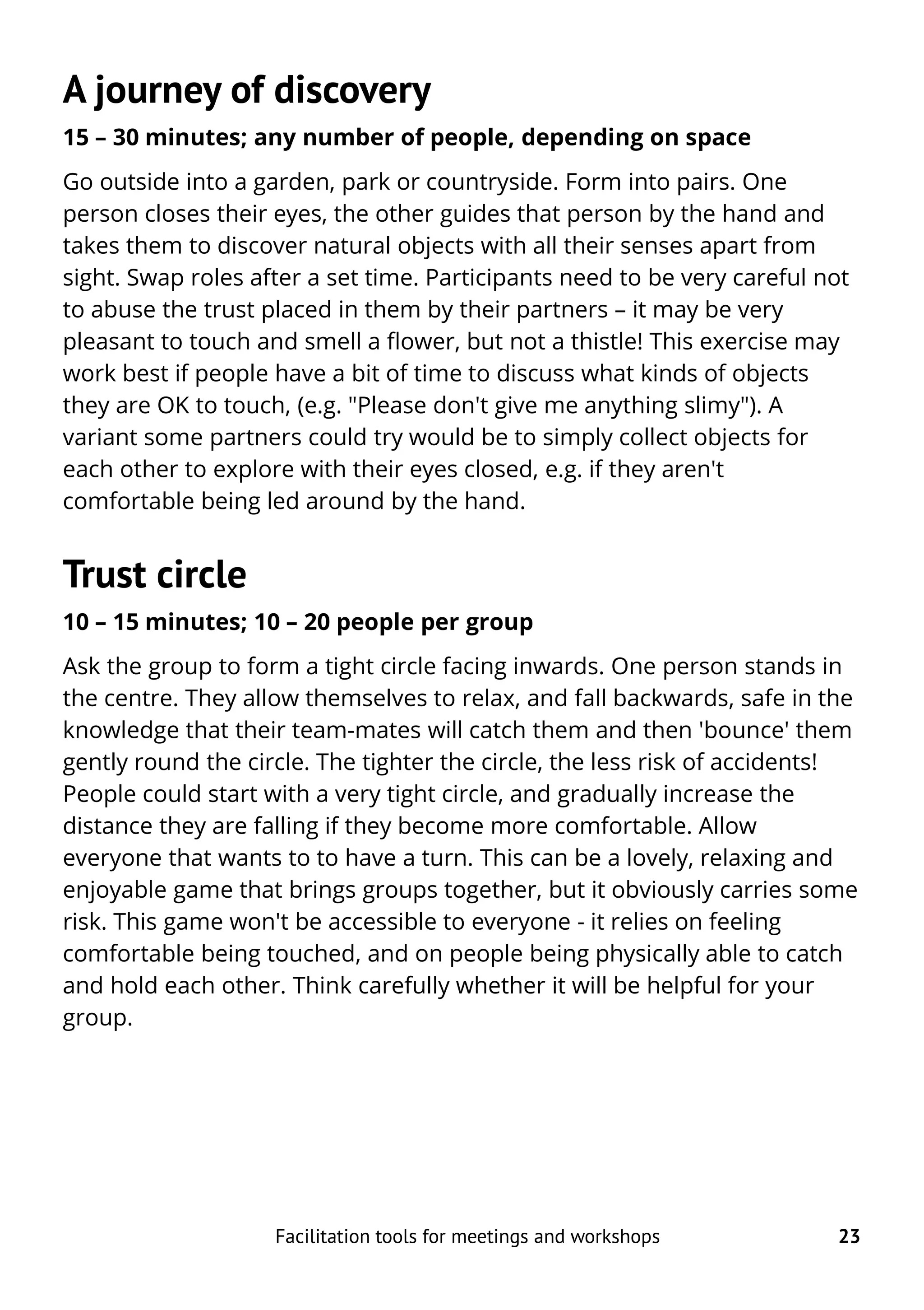 A journey of discovery
15 – 30 minutes; any number of people, depending on space
Go outside into a garden, park or countryside. Form into pairs. One
person closes their eyes, the other guides that person by the hand and
takes them to discover natural objects with all their senses apart from
sight. Swap roles after a set time. Participants need to be very careful not
to abuse the trust placed in them by their partners – it may be very
pleasant to touch and smell a flower, but not a thistle! This exercise may
work best if people have a bit of time to discuss what kinds of objects
they are OK to touch, (e.g. "Please don't give me anything slimy"). A
variant some partners could try would be to simply collect objects for
each other to explore with their eyes closed, e.g. if they aren't
comfortable being led around by the hand.
Trust circle
10 – 15 minutes; 10 – 20 people per group
Ask the group to form a tight circle facing inwards. One person stands in
the centre. They allow themselves to relax, and fall backwards, safe in the
knowledge that their team-mates will catch them and then 'bounce' them
gently round the circle. The tighter the circle, the less risk of accidents!
People could start with a very tight circle, and gradually increase the
distance they are falling if they become more comfortable. Allow
everyone that wants to to have a turn. This can be a lovely, relaxing and
enjoyable game that brings groups together, but it obviously carries some
risk. This game won't be accessible to everyone - it relies on feeling
comfortable being touched, and on people being physically able to catch
and hold each other. Think carefully whether it will be helpful for your
group.
Facilitation tools for meetings and workshops 23
 