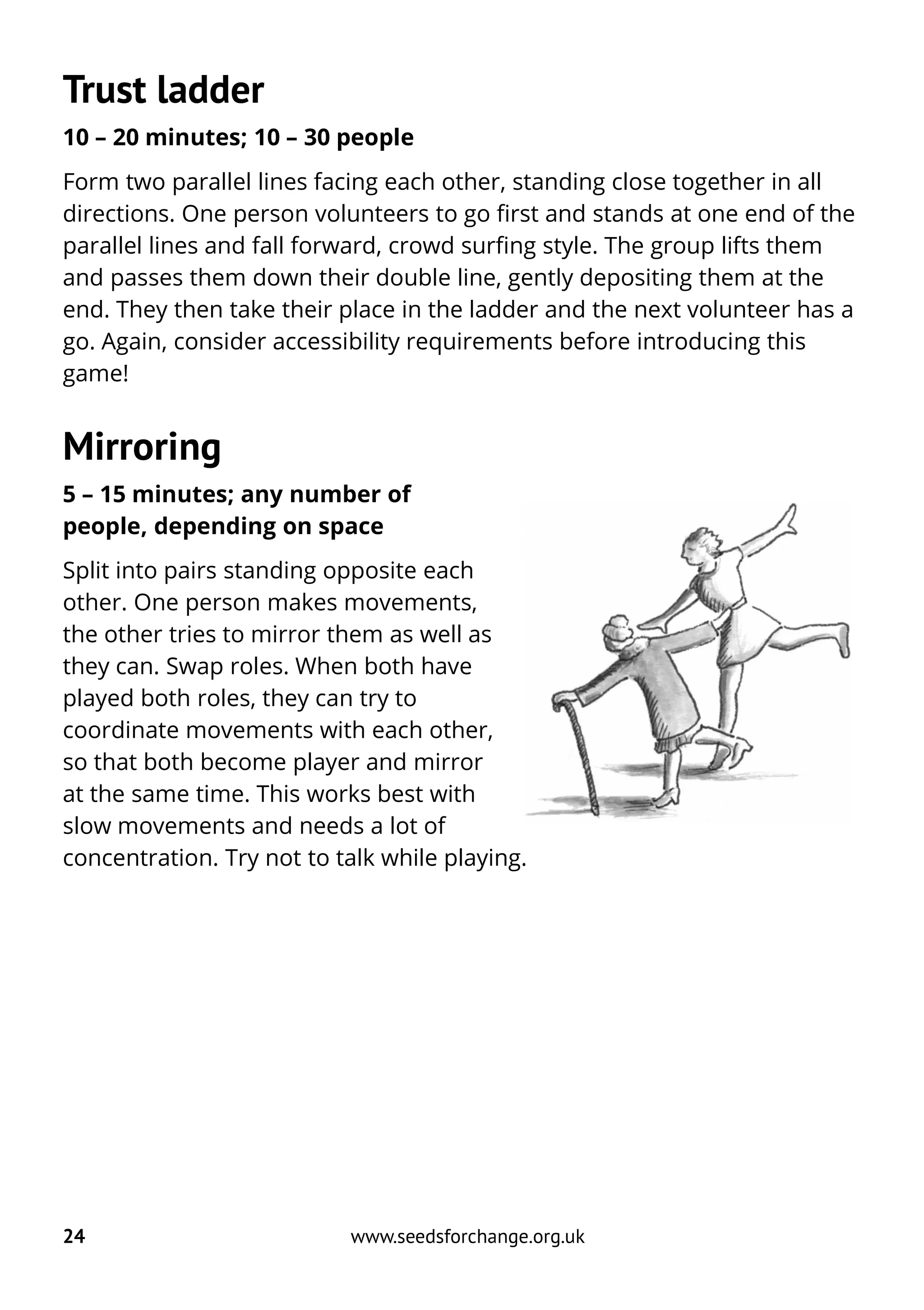 Trust ladder
10 – 20 minutes; 10 – 30 people
Form two parallel lines facing each other, standing close together in all
directions. One person volunteers to go first and stands at one end of the
parallel lines and fall forward, crowd surfing style. The group lifts them
and passes them down their double line, gently depositing them at the
end. They then take their place in the ladder and the next volunteer has a
go. Again, consider accessibility requirements before introducing this
game!
Mirroring
5 – 15 minutes; any number of
people, depending on space
Split into pairs standing opposite each
other. One person makes movements,
the other tries to mirror them as well as
they can. Swap roles. When both have
played both roles, they can try to
coordinate movements with each other,
so that both become player and mirror
at the same time. This works best with
slow movements and needs a lot of
concentration. Try not to talk while playing.
24 www.seedsforchange.org.uk
 