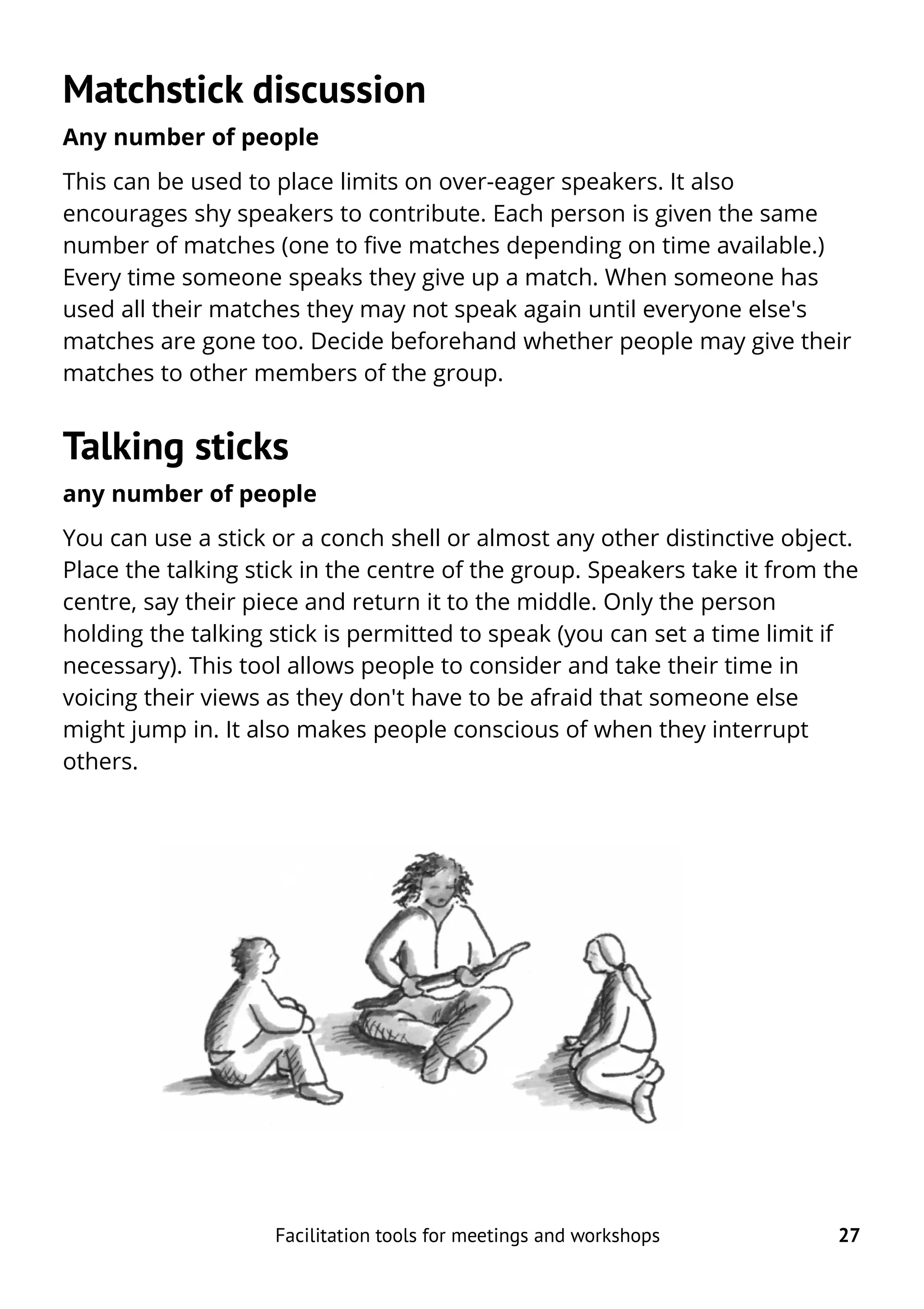 Matchstick discussion
Any number of people
This can be used to place limits on over-eager speakers. It also
encourages shy speakers to contribute. Each person is given the same
number of matches (one to five matches depending on time available.)
Every time someone speaks they give up a match. When someone has
used all their matches they may not speak again until everyone else's
matches are gone too. Decide beforehand whether people may give their
matches to other members of the group.
Talking sticks
any number of people
You can use a stick or a conch shell or almost any other distinctive object.
Place the talking stick in the centre of the group. Speakers take it from the
centre, say their piece and return it to the middle. Only the person
holding the talking stick is permitted to speak (you can set a time limit if
necessary). This tool allows people to consider and take their time in
voicing their views as they don't have to be afraid that someone else
might jump in. It also makes people conscious of when they interrupt
others.
Facilitation tools for meetings and workshops 27
 