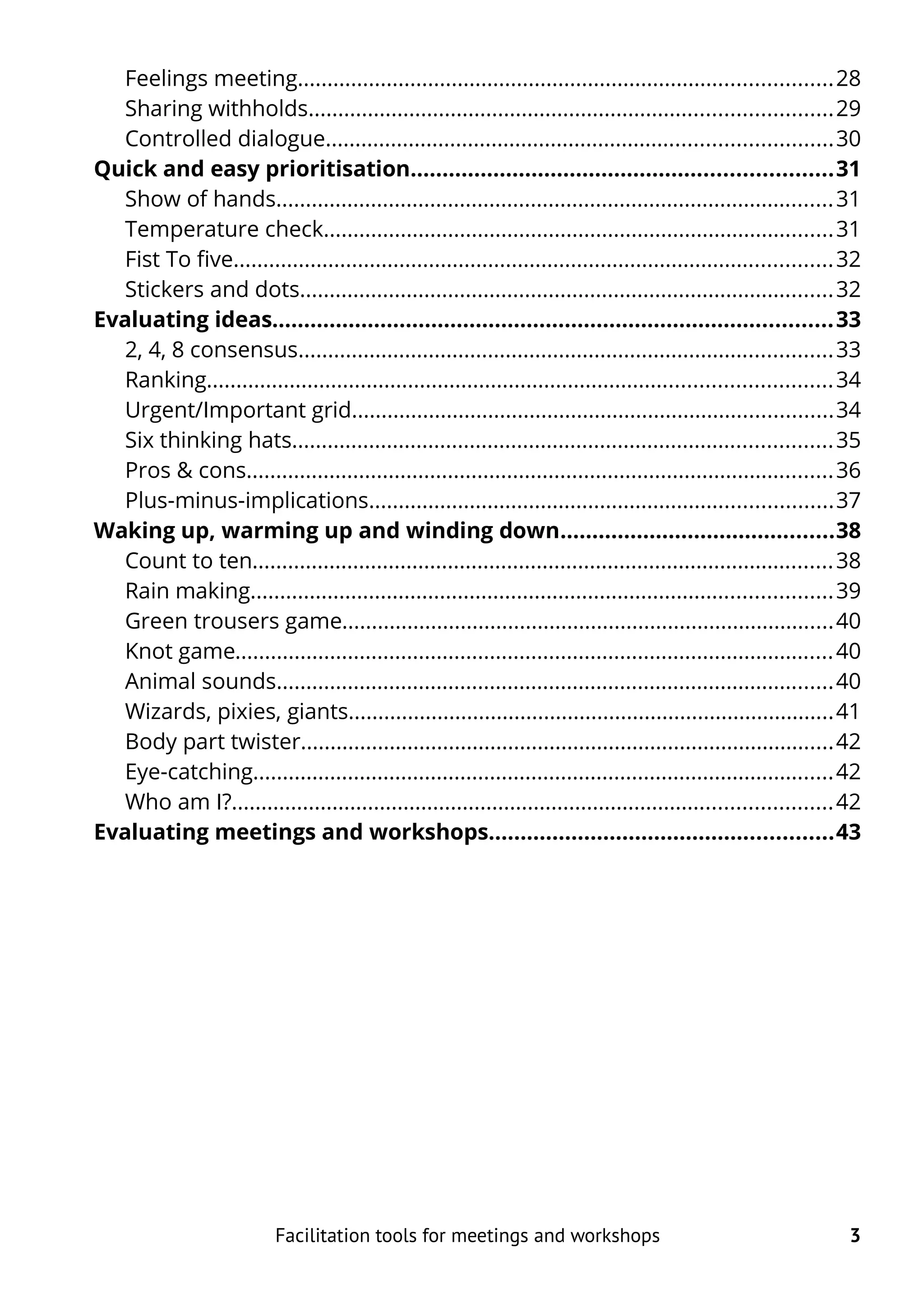 Feelings meeting..........................................................................................28
Sharing withholds........................................................................................29
Controlled dialogue.....................................................................................30
Quick and easy prioritisation..................................................................31
Show of hands..............................................................................................31
Temperature check......................................................................................31
Fist To five.....................................................................................................32
Stickers and dots..........................................................................................32
Evaluating ideas........................................................................................33
2, 4, 8 consensus..........................................................................................33
Ranking.........................................................................................................34
Urgent/Important grid.................................................................................34
Six thinking hats...........................................................................................35
Pros & cons...................................................................................................36
Plus-minus-implications..............................................................................37
Waking up, warming up and winding down...........................................38
Count to ten..................................................................................................38
Rain making..................................................................................................39
Green trousers game...................................................................................40
Knot game.....................................................................................................40
Animal sounds..............................................................................................40
Wizards, pixies, giants..................................................................................41
Body part twister..........................................................................................42
Eye-catching..................................................................................................42
Who am I?.....................................................................................................42
Evaluating meetings and workshops......................................................43
Facilitation tools for meetings and workshops 3
 