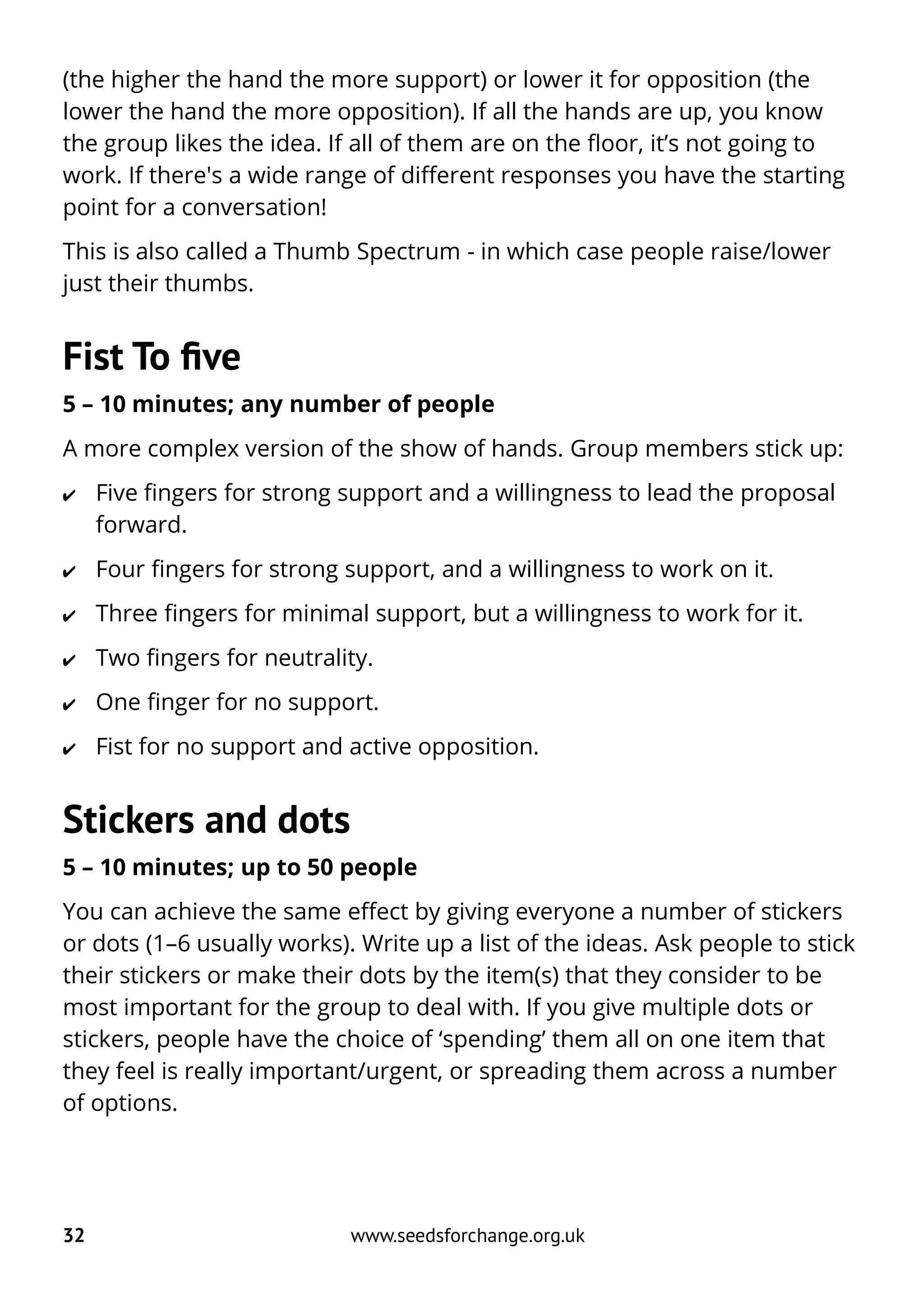 (the higher the hand the more support) or lower it for opposition (the
lower the hand the more opposition). If all the hands are up, you know
the group likes the idea. If all of them are on the floor, it’s not going to
work. If there's a wide range of different responses you have the starting
point for a conversation!
This is also called a Thumb Spectrum - in which case people raise/lower
just their thumbs.
Fist To five
5 – 10 minutes; any number of people
A more complex version of the show of hands. Group members stick up:
✔ Five fingers for strong support and a willingness to lead the proposal
forward.
✔ Four fingers for strong support, and a willingness to work on it.
✔ Three fingers for minimal support, but a willingness to work for it.
✔ Two fingers for neutrality.
✔ One finger for no support.
✔ Fist for no support and active opposition.
Stickers and dots
5 – 10 minutes; up to 50 people
You can achieve the same effect by giving everyone a number of stickers
or dots (1–6 usually works). Write up a list of the ideas. Ask people to stick
their stickers or make their dots by the item(s) that they consider to be
most important for the group to deal with. If you give multiple dots or
stickers, people have the choice of ‘spending’ them all on one item that
they feel is really important/urgent, or spreading them across a number
of options.
32 www.seedsforchange.org.uk
 