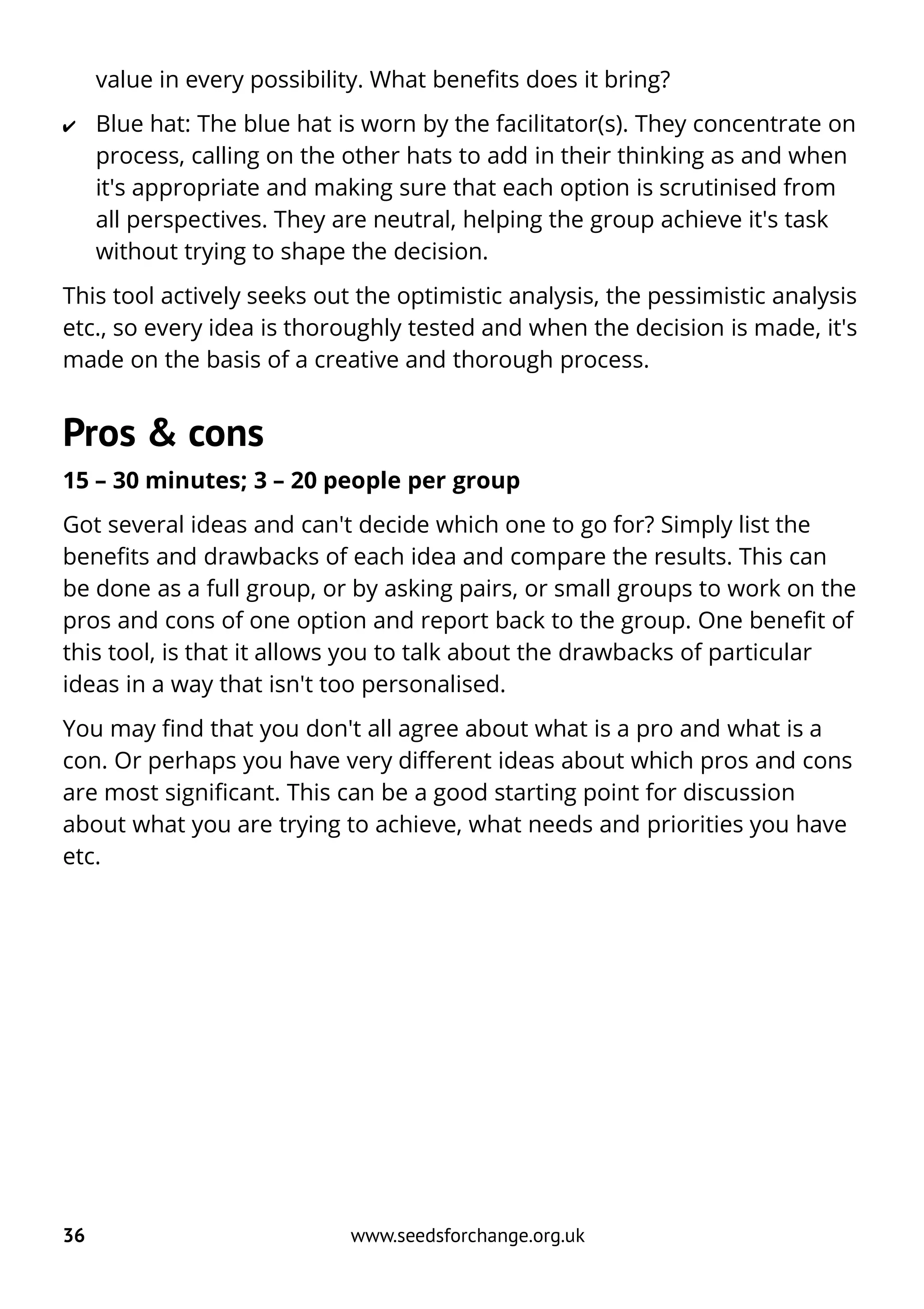 value in every possibility. What benefits does it bring?
✔ Blue hat: The blue hat is worn by the facilitator(s). They concentrate on
process, calling on the other hats to add in their thinking as and when
it's appropriate and making sure that each option is scrutinised from
all perspectives. They are neutral, helping the group achieve it's task
without trying to shape the decision.
This tool actively seeks out the optimistic analysis, the pessimistic analysis
etc., so every idea is thoroughly tested and when the decision is made, it's
made on the basis of a creative and thorough process.
Pros & cons
15 – 30 minutes; 3 – 20 people per group
Got several ideas and can't decide which one to go for? Simply list the
benefits and drawbacks of each idea and compare the results. This can
be done as a full group, or by asking pairs, or small groups to work on the
pros and cons of one option and report back to the group. One benefit of
this tool, is that it allows you to talk about the drawbacks of particular
ideas in a way that isn't too personalised.
You may find that you don't all agree about what is a pro and what is a
con. Or perhaps you have very different ideas about which pros and cons
are most significant. This can be a good starting point for discussion
about what you are trying to achieve, what needs and priorities you have
etc.
36 www.seedsforchange.org.uk
 