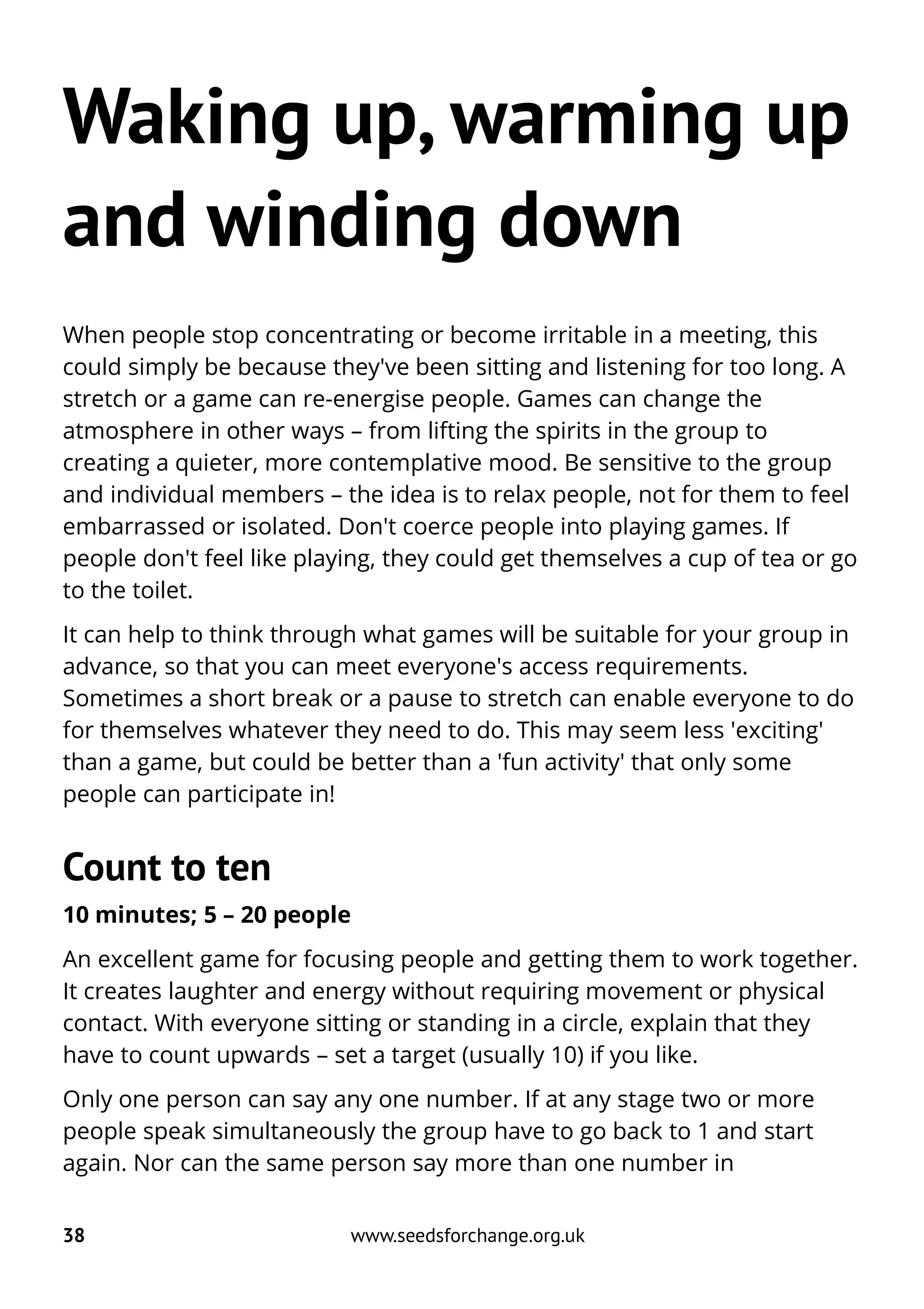 Waking up, warming up
and winding down
When people stop concentrating or become irritable in a meeting, this
could simply be because they've been sitting and listening for too long. A
stretch or a game can re-energise people. Games can change the
atmosphere in other ways – from lifting the spirits in the group to
creating a quieter, more contemplative mood. Be sensitive to the group
and individual members – the idea is to relax people, not for them to feel
embarrassed or isolated. Don't coerce people into playing games. If
people don't feel like playing, they could get themselves a cup of tea or go
to the toilet.
It can help to think through what games will be suitable for your group in
advance, so that you can meet everyone's access requirements.
Sometimes a short break or a pause to stretch can enable everyone to do
for themselves whatever they need to do. This may seem less 'exciting'
than a game, but could be better than a 'fun activity' that only some
people can participate in!
Count to ten
10 minutes; 5 – 20 people
An excellent game for focusing people and getting them to work together.
It creates laughter and energy without requiring movement or physical
contact. With everyone sitting or standing in a circle, explain that they
have to count upwards – set a target (usually 10) if you like.
Only one person can say any one number. If at any stage two or more
people speak simultaneously the group have to go back to 1 and start
again. Nor can the same person say more than one number in
38 www.seedsforchange.org.uk
 
