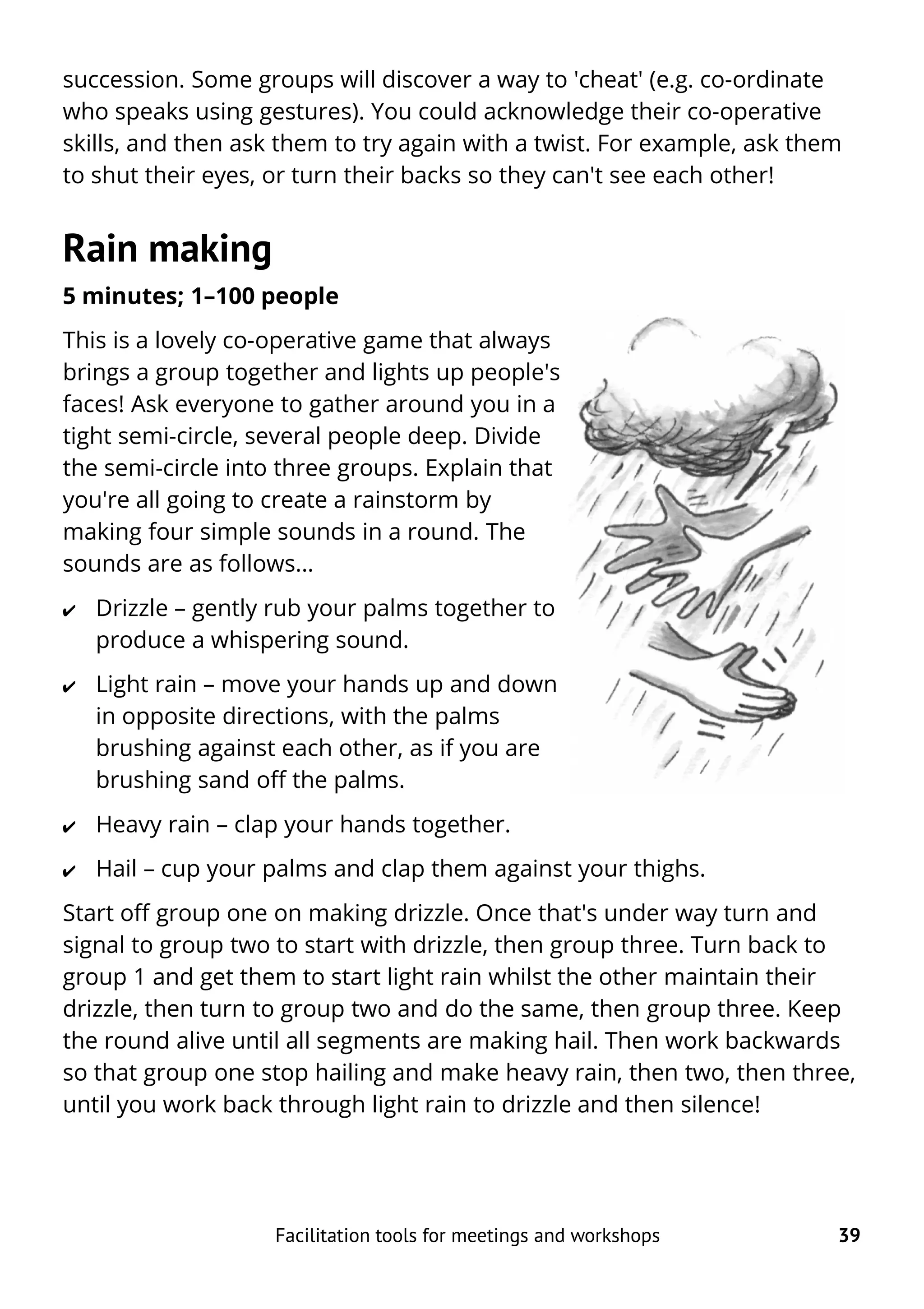 succession. Some groups will discover a way to 'cheat' (e.g. co-ordinate
who speaks using gestures). You could acknowledge their co-operative
skills, and then ask them to try again with a twist. For example, ask them
to shut their eyes, or turn their backs so they can't see each other!
Rain making
5 minutes; 1–100 people
This is a lovely co-operative game that always
brings a group together and lights up people's
faces! Ask everyone to gather around you in a
tight semi-circle, several people deep. Divide
the semi-circle into three groups. Explain that
you're all going to create a rainstorm by
making four simple sounds in a round. The
sounds are as follows...
✔ Drizzle – gently rub your palms together to
produce a whispering sound.
✔ Light rain – move your hands up and down
in opposite directions, with the palms
brushing against each other, as if you are
brushing sand off the palms.
✔ Heavy rain – clap your hands together.
✔ Hail – cup your palms and clap them against your thighs.
Start off group one on making drizzle. Once that's under way turn and
signal to group two to start with drizzle, then group three. Turn back to
group 1 and get them to start light rain whilst the other maintain their
drizzle, then turn to group two and do the same, then group three. Keep
the round alive until all segments are making hail. Then work backwards
so that group one stop hailing and make heavy rain, then two, then three,
until you work back through light rain to drizzle and then silence!
Facilitation tools for meetings and workshops 39
 
