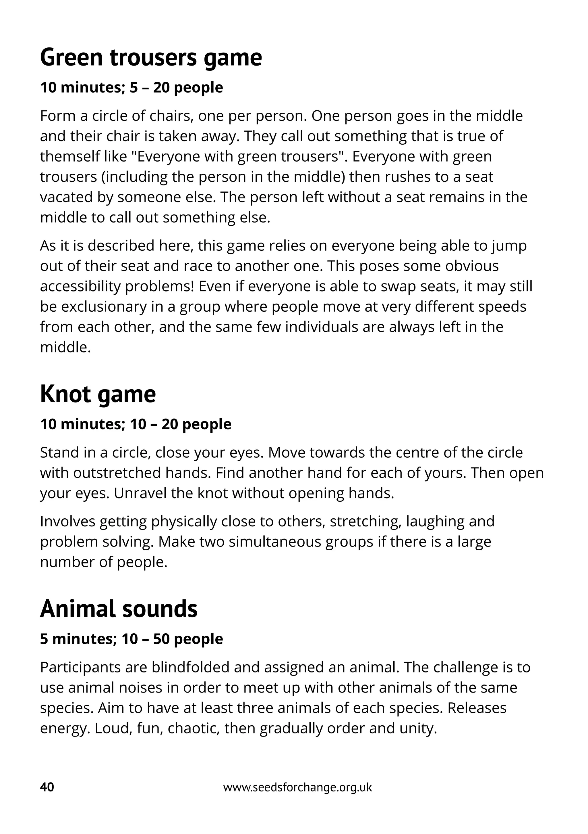 Green trousers game
10 minutes; 5 – 20 people
Form a circle of chairs, one per person. One person goes in the middle
and their chair is taken away. They call out something that is true of
themself like "Everyone with green trousers". Everyone with green
trousers (including the person in the middle) then rushes to a seat
vacated by someone else. The person left without a seat remains in the
middle to call out something else.
As it is described here, this game relies on everyone being able to jump
out of their seat and race to another one. This poses some obvious
accessibility problems! Even if everyone is able to swap seats, it may still
be exclusionary in a group where people move at very different speeds
from each other, and the same few individuals are always left in the
middle.
Knot game
10 minutes; 10 – 20 people
Stand in a circle, close your eyes. Move towards the centre of the circle
with outstretched hands. Find another hand for each of yours. Then open
your eyes. Unravel the knot without opening hands.
Involves getting physically close to others, stretching, laughing and
problem solving. Make two simultaneous groups if there is a large
number of people.
Animal sounds
5 minutes; 10 – 50 people
Participants are blindfolded and assigned an animal. The challenge is to
use animal noises in order to meet up with other animals of the same
species. Aim to have at least three animals of each species. Releases
energy. Loud, fun, chaotic, then gradually order and unity.
40 www.seedsforchange.org.uk
 