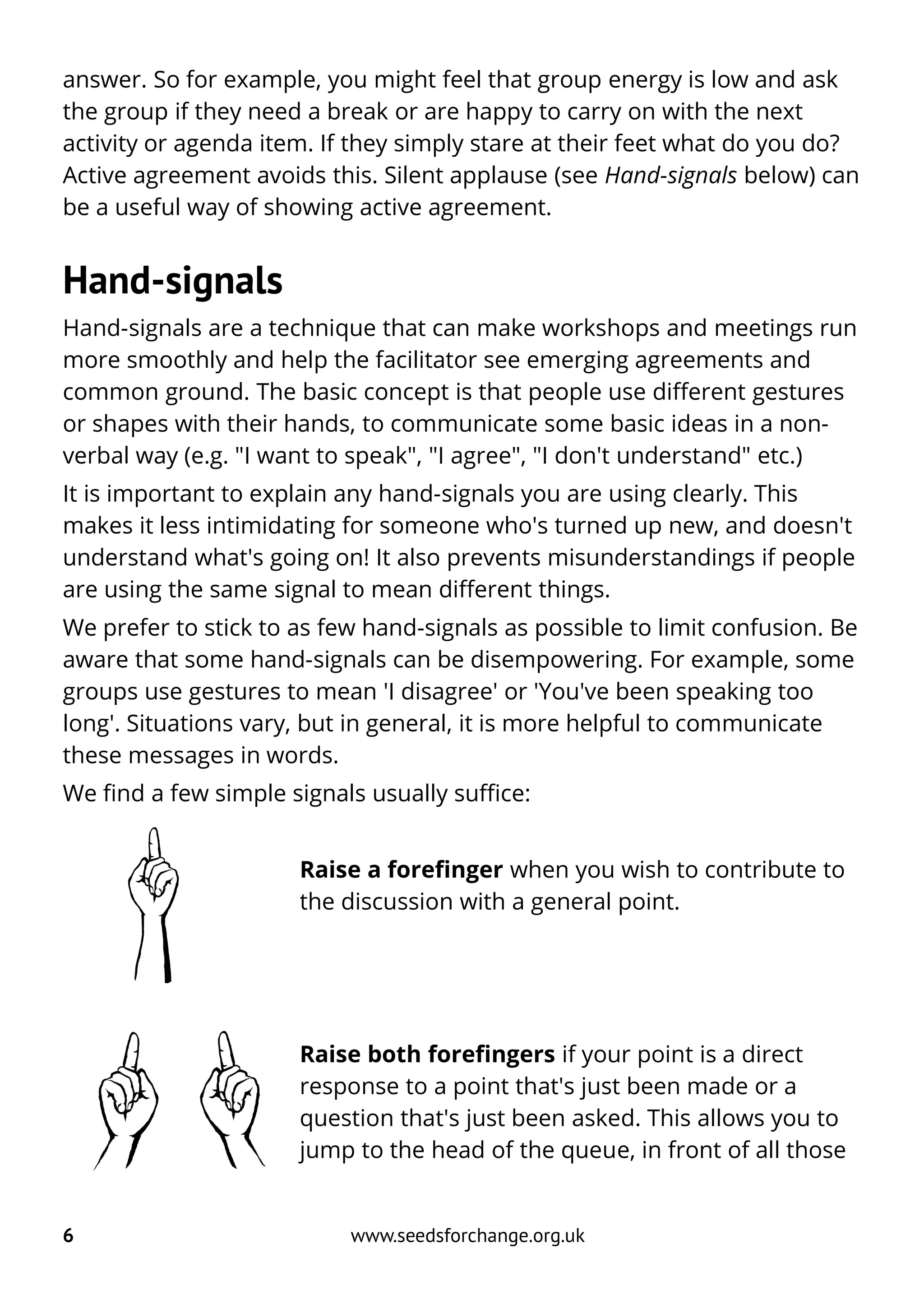answer. So for example, you might feel that group energy is low and ask
the group if they need a break or are happy to carry on with the next
activity or agenda item. If they simply stare at their feet what do you do?
Active agreement avoids this. Silent applause (see Hand-signals below) can
be a useful way of showing active agreement.
Hand-signals
Hand-signals are a technique that can make workshops and meetings run
more smoothly and help the facilitator see emerging agreements and
common ground. The basic concept is that people use different gestures
or shapes with their hands, to communicate some basic ideas in a non-
verbal way (e.g. "I want to speak", "I agree", "I don't understand" etc.)
It is important to explain any hand-signals you are using clearly. This
makes it less intimidating for someone who's turned up new, and doesn't
understand what's going on! It also prevents misunderstandings if people
are using the same signal to mean different things.
We prefer to stick to as few hand-signals as possible to limit confusion. Be
aware that some hand-signals can be disempowering. For example, some
groups use gestures to mean 'I disagree' or 'You've been speaking too
long'. Situations vary, but in general, it is more helpful to communicate
these messages in words.
We find a few simple signals usually suffice:
Raise a forefinger when you wish to contribute to
the discussion with a general point.
Raise both forefingers if your point is a direct
response to a point that's just been made or a
question that's just been asked. This allows you to
jump to the head of the queue, in front of all those
6 www.seedsforchange.org.uk
 