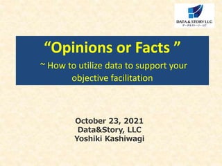 October 23, 2021
Data&Story, LLC
Yoshiki Kashiwagi
“Opinions or Facts ”
~ How to utilize data to support your
objective facilitation
 