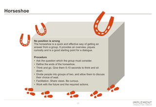 17 
Horseshoe 
No position is wrong The horseshoe is a quick and effective way of getting an answer from a group. It provides an overview, piques curiosity and is a good starting point for a dialogue. 
Procedure 
•Ask the question which the group must consider. 
•Define the ends of the horseshoe. 
•Think and go. Give them 5-10 seconds to think and sit down. 
•Divide people into groups of two, and allow them to discuss their choice of seat. 
•Facilitation. Share views. Be curious. 
•Work with the future and the required actions.  