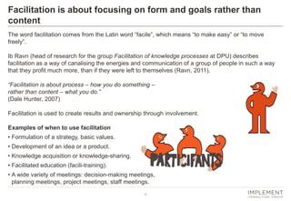 4 
The word facilitation comes from the Latin word “facile”, which means “to make easy” or “to move freely”. 
Ib Ravn (head of research for the group Facilitation of knowledge processes at DPU) describes facilitation as a way of canalising the energies and communication of a group of people in such a way that they profit much more, than if they were left to themselves (Ravn, 2011). 
“Facilitation is about process – how you do something – rather than content – what you do.” 
(Dale Hunter, 2007) 
Facilitation is used to create results and ownership through involvement. 
Examples of when to use facilitation 
•Formulation of a strategy, basic values. 
•Development of an idea or a product. 
•Knowledge acquisition or knowledge-sharing. 
•Facilitated education (facili-training). 
•A wide variety of meetings: decision-making meetings, planning meetings, project meetings, staff meetings. 
Facilitation is about focusing on form and goals rather than content  