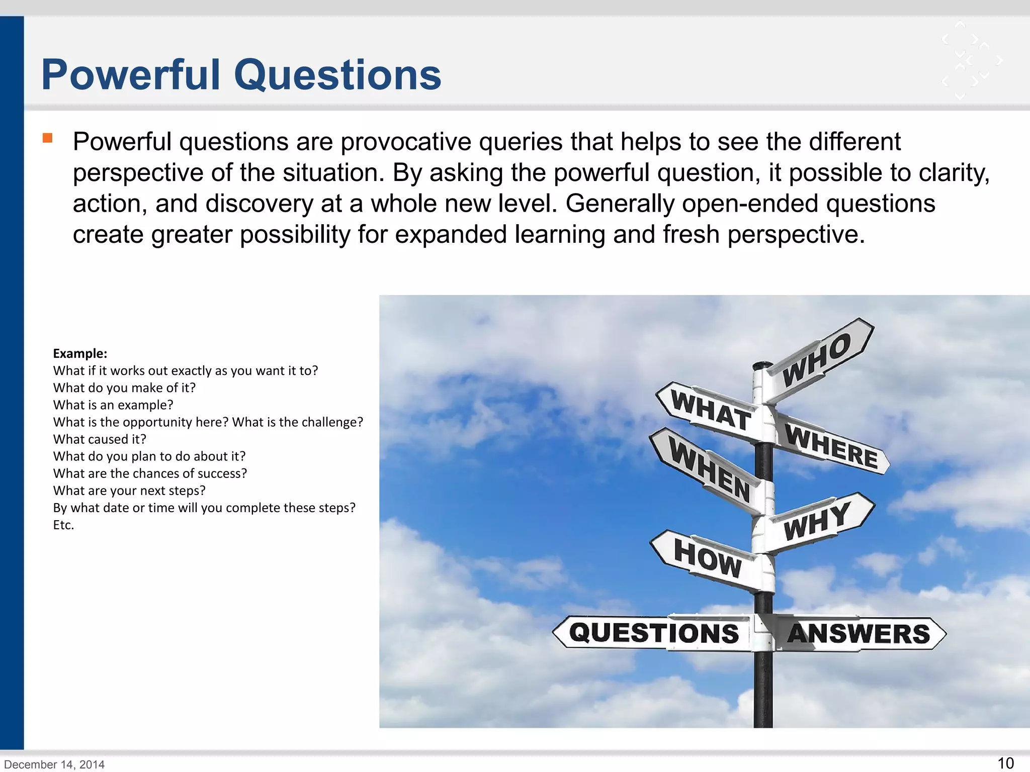 10 
Powerful Questions 
 Powerful questions are provocative queries that helps to see the different 
perspective of the situation. By asking the powerful question, it possible to clarity, 
action, and discovery at a whole new level. Generally open-ended questions 
create greater possibility for expanded learning and fresh perspective. 
Example: 
What if it works out exactly as you want it to? 
What do you make of it? 
What is an example? 
What is the opportunity here? What is the challenge? 
What caused it? 
What do you plan to do about it? 
What are the chances of success? 
What are your next steps? 
By what date or time will you complete these steps? 
Etc. 
December 14, 2014 
 