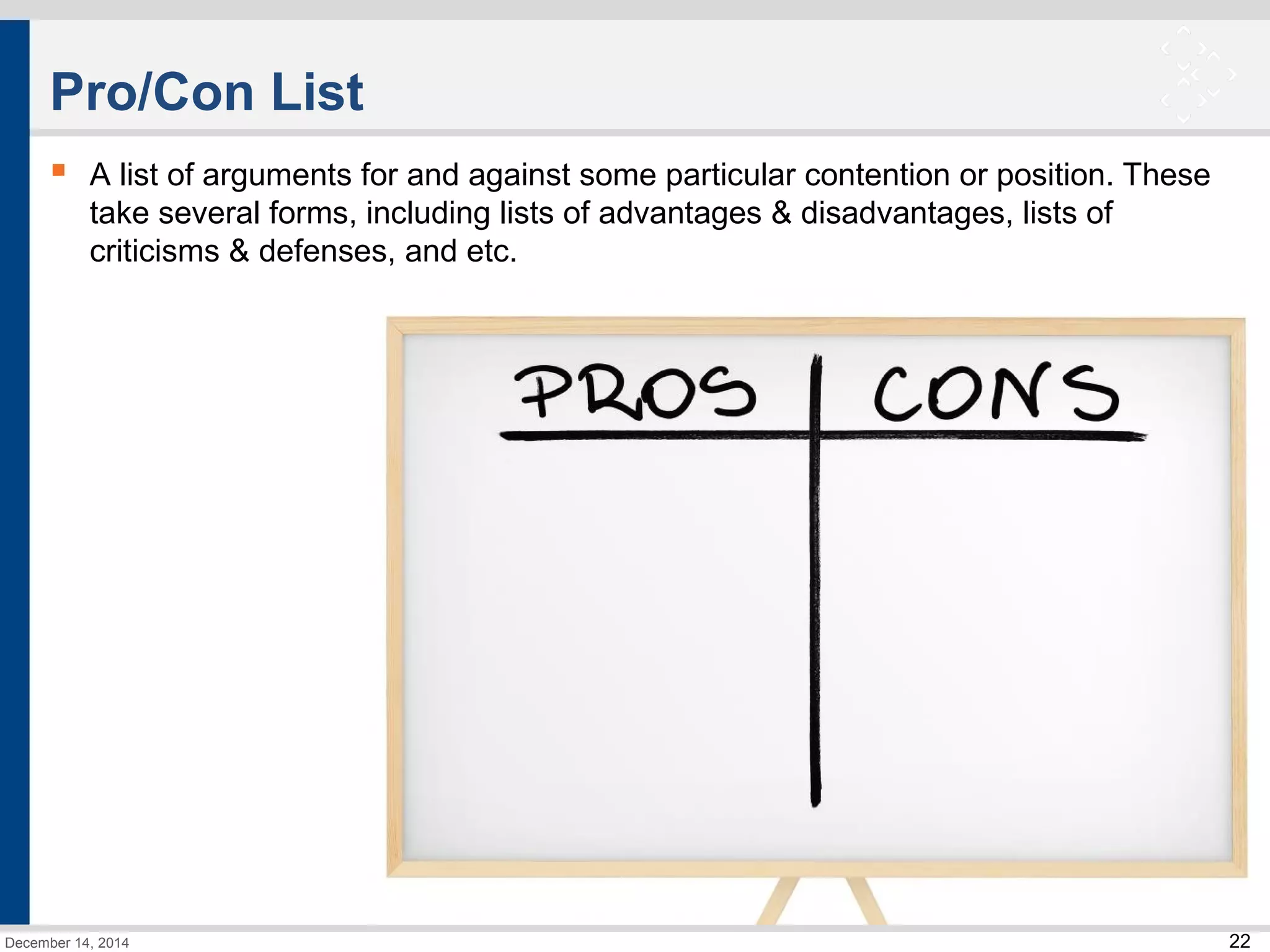 22 
Pro/Con List 
 A list of arguments for and against some particular contention or position. These 
take several forms, including lists of advantages & disadvantages, lists of 
criticisms & defenses, and etc. 
December 14, 2014 
 