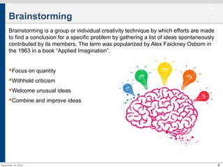 4 
Brainstorming 
Brainstorming is a group or individual creativity technique by which efforts are made 
to find a conclusion for a specific problem by gathering a list of ideas spontaneously 
contributed by its members. The term was popularized by Alex Faickney Osborn in 
the 1963 in a book “Applied Imagination”. 
Focus on quantity 
Withhold criticism 
Welcome unusual ideas 
Combine and improve ideas 
December 14, 2014 
 