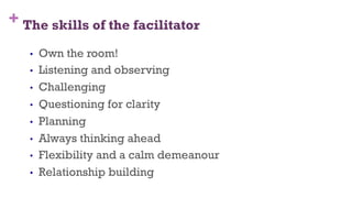 + The skills of the facilitator
12
•  Own the room!
•  Listening and observing
•  Challenging
•  Questioning for clarity
•  Planning
•  Always thinking ahead
•  Flexibility and a calm demeanour
•  Relationship building
 