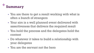 + Summary
21
•  You are there to get a result working with what is
often a bunch of strangers
•  Your aim is a well planned event delivered with
assertiveness that delivers the required result
•  You hold the process and the delegates hold the
content
•  Do whatever it takes to build a relationship with
your delegates
•  You are the servant not the hero
 