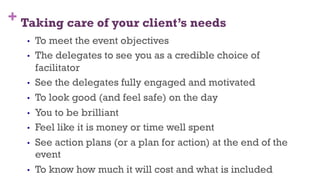 + Taking care of your client’s needs
•  To meet the event objectives
•  The delegates to see you as a credible choice of
facilitator
•  See the delegates fully engaged and motivated
•  To look good (and feel safe) on the day
•  You to be brilliant
•  Feel like it is money or time well spent
•  See action plans (or a plan for action) at the end of the
event
•  To know how much it will cost and what is included
23
 