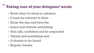 + Taking care of your delegates’ needs
•  Know what it’s about in advance
•  It must be relevant to them
•  Enjoy the day and have fun
•  Learn and achieve something
•  Feel safe, confident and be respected
•  Variety and something new
•  A chance to be heard
•  Regular breaks
24
 