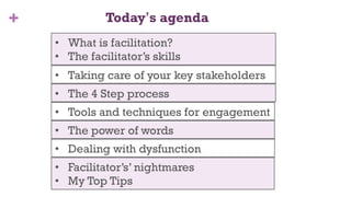 + Today’s agenda
3
•  Taking care of your key stakeholders
•  The 4 Step process
•  Tools and techniques for engagement
•  Dealing with dysfunction
•  The power of words
•  Facilitator’s’ nightmares
•  My Top Tips
•  What is facilitation?
•  The facilitator’s skills
 