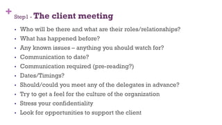 + Step1 - The client meeting
•  Who will be there and what are their roles/relationships?
•  What has happened before?
•  Any known issues – anything you should watch for?
•  Communication to date?
•  Communication required (pre-reading?)
•  Dates/Timings?
•  Should/could you meet any of the delegates in advance?
•  Try to get a feel for the culture of the organization
•  Stress your confidentiality
•  Look for opportunities to support the client
31
 