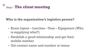 + Step1 - The client meeting
Who is the organization’s logistics person?
•  Room layout – Lunches – Teas – Equipment (Who
is supplying what?)
•  Establish a good relationship and get their
mobile number
•  Get contact name and number at venue
32
 