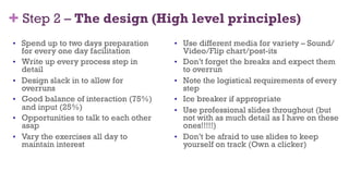 + Step 2 – The design (High level principles)
•  Spend up to two days preparation
for every one day facilitation
•  Write up every process step in
detail
•  Design slack in to allow for
overruns
•  Good balance of interaction (75%)
and input (25%)
•  Opportunities to talk to each other
asap
•  Vary the exercises all day to
maintain interest
•  Use different media for variety – Sound/
Video/Flip chart/post-its
•  Don’t forget the breaks and expect them
to overrun
•  Note the logistical requirements of every
step
•  Ice breaker if appropriate
•  Use professional slides throughout (but
not with as much detail as I have on these
ones!!!!!)
•  Don’t be afraid to use slides to keep
yourself on track (Own a clicker)
33
 
