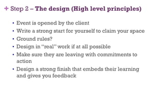 +
•  Event is opened by the client
•  Write a strong start for yourself to claim your space
•  Ground rules?
•  Design in “real” work if at all possible
•  Make sure they are leaving with commitments to
action
•  Design a strong finish that embeds their learning
and gives you feedback
34
Step 2 – The design (High level principles)
 