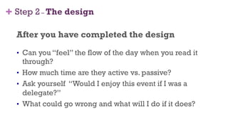 + Step 2 – The design
After you have completed the design
•  Can you “feel” the flow of the day when you read it
through?
•  How much time are they active vs. passive?
•  Ask yourself “Would I enjoy this event if I was a
delegate?”
•  What could go wrong and what will I do if it does?
36
 