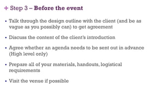 + Step 3 – Before the event
§  Talk through the design outline with the client (and be as
vague as you possibly can) to get agreement
§  Discuss the content of the client’s introduction
§  Agree whether an agenda needs to be sent out in advance
(High level only)
§  Prepare all of your materials, handouts, logistical
requirements
§  Visit the venue if possible
37
 