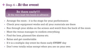 + Step 4 – At the event
•  Arrange the room - it is the stage for your performance
•  Check your equipment works and all your materials are there
•  Run through your slides on the screen and watch from the back of the room
•  Meet the venue manager to confirm everything
•  Find the loos, planned fire alarms etc.
•  Relax and get comfortable
•  If it is a multiple day event be there early EVERY day
•  Don’t ever totally relax except when you are on your own
Be there early!!!!
At the very least two hours in advance
40
 