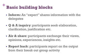 + Basic building blocks
§  Inform: An “expert” shares information with the
delegates
§  Q & A inquiry: participants seek elaboration,
clarification, justification etc.
§  Air & share: participants exchange their views,
opinions, experiences, insights etc.
§  Report back: participants report on the output
from their break out group activity
44
 