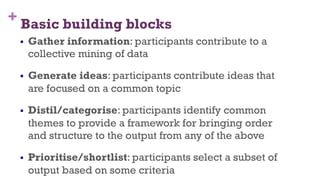 + Basic building blocks
§  Gather information: participants contribute to a
collective mining of data
§  Generate ideas: participants contribute ideas that
are focused on a common topic
§  Distil/categorise: participants identify common
themes to provide a framework for bringing order
and structure to the output from any of the above
§  Prioritise/shortlist: participants select a subset of
output based on some criteria
45
 