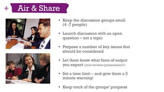 + Air & Share
share
•  Keep the discussion groups small
(4 -7 people)
•  Launch discussion with an open
question – not a topic
•  Propose a number of key issues that
should be considered
•  Let them know what form of output
you expect (oral/written/presentation?)
•  Set a time limit – and give them a 5
minute warning!
•  Keep track of the groups’ progress
48
 