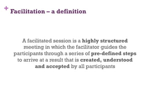 + Facilitation – a definition
A facilitated session is a highly structured
meeting in which the facilitator guides the
participants through a series of pre-defined steps
to arrive at a result that is created, understood
and accepted by all participants
5
 