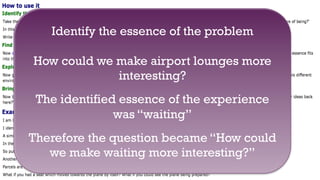 +
55
Identify the essence of the problem
How could we make airport lounges more
interesting?
The identified essence of the experience
was “waiting”
Therefore the question became “How could
we make waiting more interesting?”
 