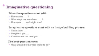 + Imaginative questioning
Directive questions start with:
•  How can we . . . . ?
•  What steps can we take to . . . . ?
•  How does . . . . work right now?
Imaginative questions start with an image building phrase:
•  Think about . . .
•  Imagine if you . . .
•  Consider the last time you . . .
The best question ever:
•  What would be the wise thing to do?
57
 