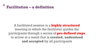 + Facilitation – a definition
6
A facilitated session is a highly structured
meeting in which the facilitator guides the
participants through a series of pre-defined steps
to arrive at a result that is created, understood
and accepted by all participants
 