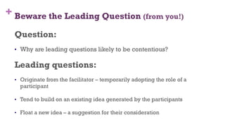 + Beware the Leading Question (from you!)
Question:
•  Why are leading questions likely to be contentious?
Leading questions:
•  Originate from the facilitator – temporarily adopting the role of a
participant
•  Tend to build on an existing idea generated by the participants
•  Float a new idea – a suggestion for their consideration
62
 