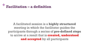 + Facilitation – a definition
7
A facilitated session is a highly structured
meeting in which the facilitator guides the
participants through a series of pre-defined steps
to arrive at a result that is created, understood
and accepted by all participants
 
