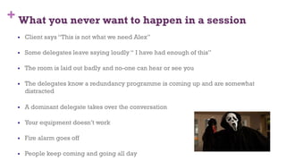 + What you never want to happen in a session
§  Client says “This is not what we need Alex”
§  Some delegates leave saying loudly “ I have had enough of this”
§  The room is laid out badly and no-one can hear or see you
§  The delegates know a redundancy programme is coming up and are somewhat
distracted
§  A dominant delegate takes over the conversation
§  Your equipment doesn’t work
§  Fire alarm goes off
§  People keep coming and going all day
72
 