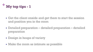 + My top tips - 1
§  Get the client onside and get them to start the session
and position you in the room
§  Detailed preparation – detailed preparation – detailed
preparation
§  Design in heaps of variety
§  Make the room as intimate as possible
73
 
