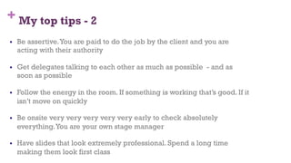 + My top tips - 2
§  Be assertive.You are paid to do the job by the client and you are
acting with their authority
§  Get delegates talking to each other as much as possible - and as
soon as possible
§  Follow the energy in the room. If something is working that’s good. If it
isn’t move on quickly
§  Be onsite very very very very very early to check absolutely
everything.You are your own stage manager
§  Have slides that look extremely professional. Spend a long time
making them look first class
74
 