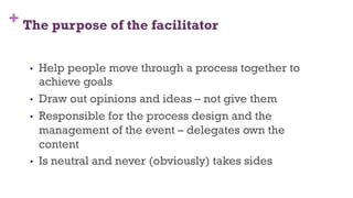 + The purpose of the facilitator
8
•  Help people move through a process together to
achieve goals
•  Draw out opinions and ideas – not give them
•  Responsible for the process design and the
management of the event – delegates own the
content
•  Is neutral and never (obviously) takes sides
 